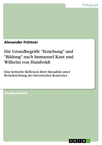 Die Grundbegriffe "Erziehung" und "Bildung" nach Immanuel Kant und Wilhelm von Humboldt: Eine kritische Reflexion ihrer Aktualität unter Berücksichtung des historischen Kontextes. von Grin Publishing