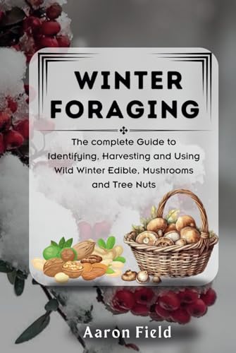 WINTER FORAGING: The Complete Guide to Identifying, Harvesting and Using Wild Winter Edibles, Mushrooms and Tree Nuts