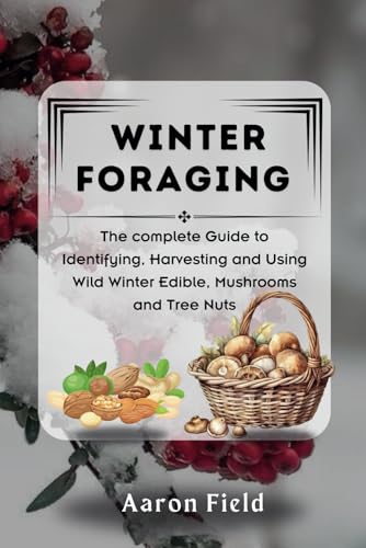 WINTER FORAGING: The Complete Guide to Identifying, Harvesting and Using Wild Winter Edibles, Mushrooms and Tree Nuts