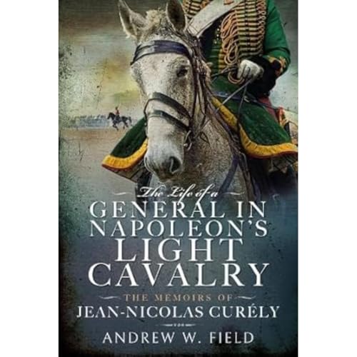 The Life of a General in Napoleon's Light Cavalry: The Memoirs of Jean-Nicolas Curély The Life of a General in Napoleon's Light Cavalry: The Memoirs of Jean-Nicolas Curély