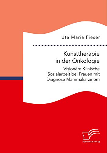 Kunsttherapie in der Onkologie. Visionäre Klinische Sozialarbeit bei Frauen mit Diagnose Mammakarzinom Kunsttherapie in der Onkologie. Visionäre Klinische Sozialarbeit bei Frauen mit Diagnose Mammakarzinom
