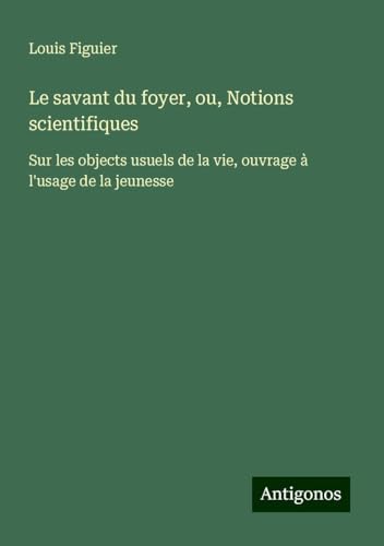 Le savant du foyer, ou, Notions scientifiques: Sur les objects usuels de la vie, ouvrage à l'usage de la jeunesse von Antigonos Verlag