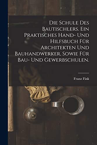 Die Schule des Bautischlers. Ein praktisches Hand- und Hilfsbuch für Architekten und Bauhandwerker, sowie für Bau- Und Gewerbschulen.