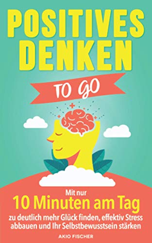Positives Denken to go: Mit nur 10 Minuten am Tag zu deutlich mehr Glück finden, effektiv Stress abbauen und Ihr Selbstbewusstsein stärken
