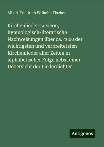 Kirchenlieder-Lexicon, hymnologisch-literarische Nachweisungen über ca. 4500 der wichtigsten und verbreitetsten Kirchenlieder aller Zeiten in ... nebst einer Uebersicht der Liederdichter von Antigonos Verlag