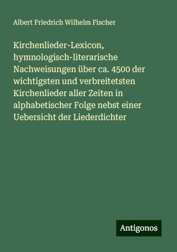 Kirchenlieder-Lexicon, hymnologisch-literarische Nachweisungen über ca. 4500 der wichtigsten und verbreitetsten Kirchenlieder aller Zeiten in ... nebst einer Uebersicht der Liederdichter von Antigonos Verlag