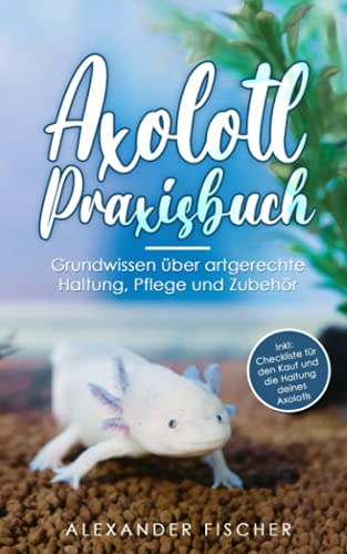 Axolotl Praxisbuch: Grundwissen über artgerechte Haltung, Pflege und Zubehör Inkl: Checkliste für den Kauf und die Haltung deines AXOLOTLS