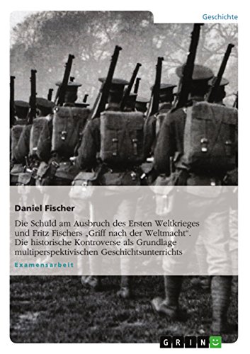 Die Schuld am Ausbruch des Ersten Weltkrieges und Fritz Fischers "Griff nach der Weltmacht". Die historische Kontroverse als Grundlage multiperspektivischen Geschichtsunterrichts Die Schuld am Ausbruch des Ersten Weltkrieges und Fritz Fischers "Griff nach der Weltmacht". Die historische Kontroverse als Grundlage multiperspektivischen Geschichtsunterrichts