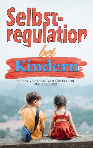 Selbstregulation bei Kindern: Effektive Strategien für Eltern und Erzieher. Emotionale Stabilität und Förderung von Unabhängigkeit, Selbstkontrolle und Selbstbewusstsein Kindergarten bis Grundschule