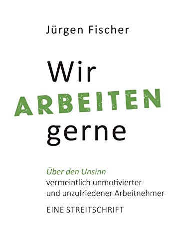 Wir arbeiten gerne: Über den Unsinn von vermeintlich unmotivierten und unzufriedenen Arbeitnehmern. Eine Streitschrift