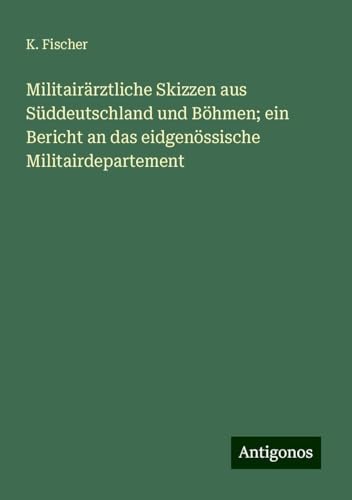 Militairärztliche Skizzen aus Süddeutschland und Böhmen; ein Bericht an das eidgenössische Militairdepartement von Antigonos Verlag