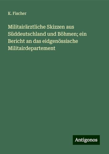 Militairärztliche Skizzen aus Süddeutschland und Böhmen; ein Bericht an das eidgenössische Militairdepartement von Antigonos Verlag
