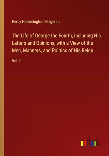 The Life of George the Fourth, Including His Letters and Opinions, with a View of the Men, Manners, and Politics of His Reign: Vol. II von Outlook Verlag