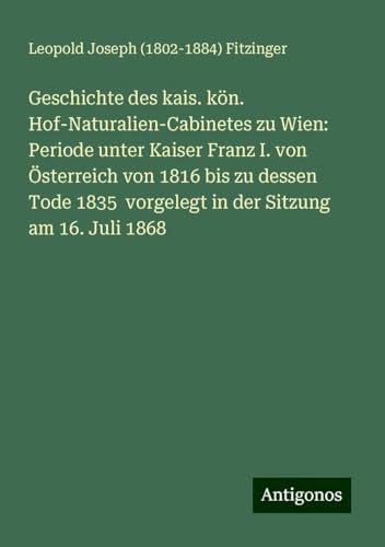 Geschichte des kais. kön. Hof-Naturalien-Cabinetes zu Wien: Periode unter Kaiser Franz I. von Österreich von 1816 bis zu dessen Tode 1835 vorgelegt in der Sitzung am 16. Juli 1868 von Antigonos Verlag