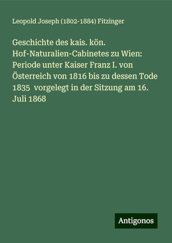 Geschichte des kais. kön. Hof-Naturalien-Cabinetes zu Wien: Periode unter Kaiser Franz I. von Österreich von 1816 bis zu dessen Tode 1835 vorgelegt in der Sitzung am 16. Juli 1868 von Antigonos Verlag