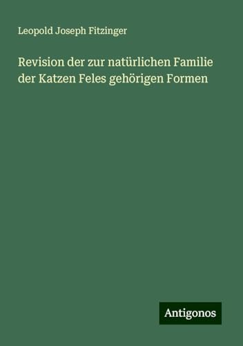 Revision der zur natürlichen Familie der Katzen Feles gehörigen Formen von Antigonos Verlag