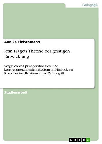 Jean Piagets Theorie der geistigen Entwicklung: Vergleich von prä-operationalem und konkret-operationalem Stadium im Hinblick auf Klassifikation, Relationen und Zahlbegriff