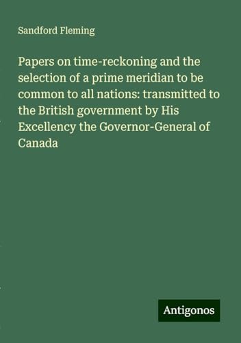 Papers on time-reckoning and the selection of a prime meridian to be common to all nations: transmitted to the British government by His Excellency the Governor-General of Canada von Antigonos Verlag