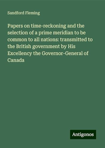 Papers on time-reckoning and the selection of a prime meridian to be common to all nations: transmitted to the British government by His Excellency the Governor-General of Canada von Antigonos Verlag