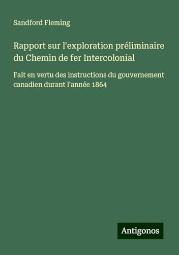 Rapport sur l'exploration préliminaire du Chemin de fer Intercolonial: Fait en vertu des instructions du gouvernement canadien durant l'année 1864 von Antigonos Verlag