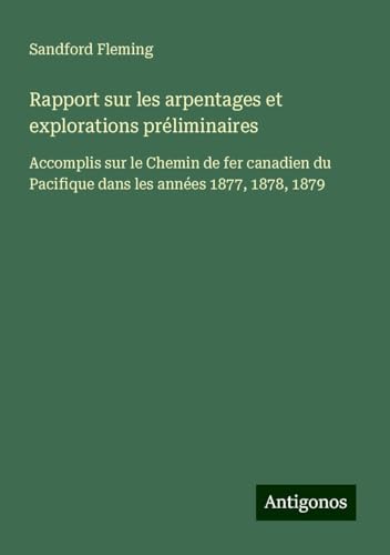 Rapport sur les arpentages et explorations préliminaires: Accomplis sur le Chemin de fer canadien du Pacifique dans les années 1877, 1878, 1879 von Antigonos Verlag