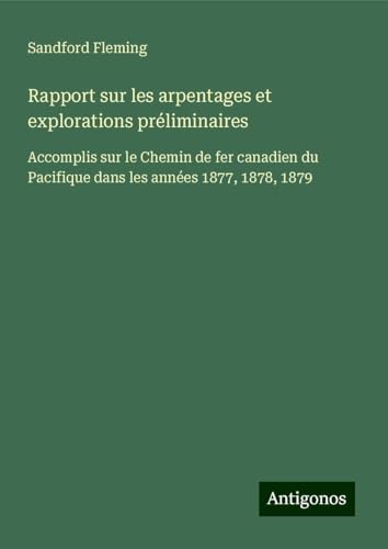 Rapport sur les arpentages et explorations préliminaires: Accomplis sur le Chemin de fer canadien du Pacifique dans les années 1877, 1878, 1879 von Antigonos Verlag