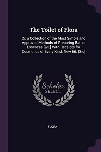 The Toilet of Flora: Or, a Collection of the Most Simple and Approved Methods of Preparing Baths, Essences [&C.] With Receipts for Cosmetics of Every Kind. New Eit. [Sic]