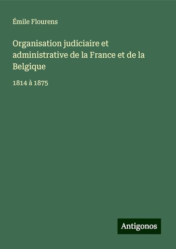 Organisation judiciaire et administrative de la France et de la Belgique: 1814 à 1875 von Antigonos Verlag