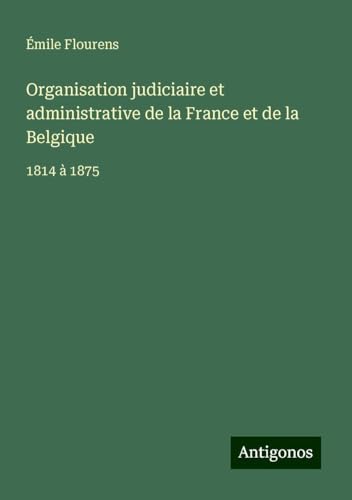 Organisation judiciaire et administrative de la France et de la Belgique: 1814 à 1875 von Antigonos Verlag