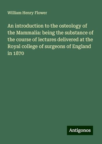 An introduction to the osteology of the Mammalia: being the substance of the course of lectures delivered at the Royal college of surgeons of England in 1870 von Antigonos Verlag