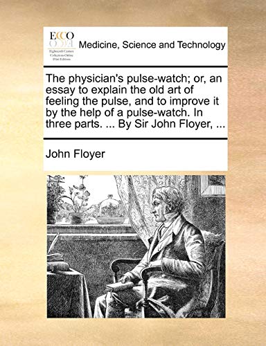 The Physician's Pulse-Watch; Or, an Essay to Explain the Old Art of Feeling the Pulse, and to Improve It by the Help of a Pulse-Watch. in Three Parts. ... by Sir John Floyer, ...