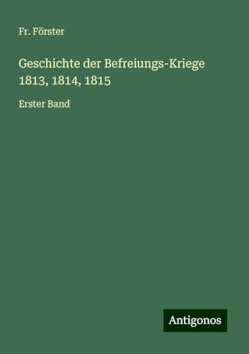 Geschichte der Befreiungs-Kriege 1813, 1814, 1815: Erster Band von Antigonos Verlag