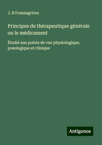 Principes de thérapeutique générale ou le médicament: Étudié aux points de vue physiologique, posologique et clinique von Antigonos Verlag