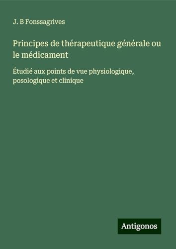 Principes de thérapeutique générale ou le médicament: Étudié aux points de vue physiologique, posologique et clinique von Antigonos Verlag