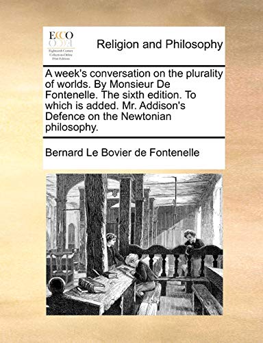 A Week's Conversation on the Plurality of Worlds. by Monsieur de Fontenelle. the Sixth Edition. to Which Is Added. Mr. Addison's Defence on the Newtonian Philosophy.