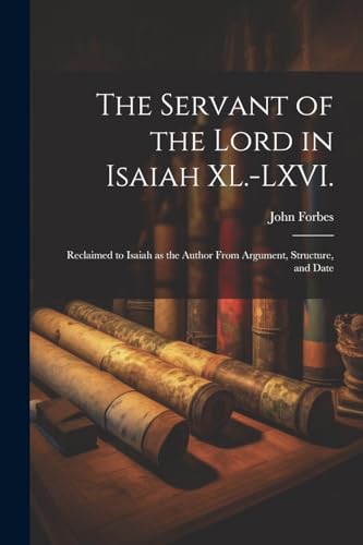 The Servant of the Lord in Isaiah XL.-LXVI.: Reclaimed to Isaiah as the Author From Argument, Structure, and Date von Legare Street Press
