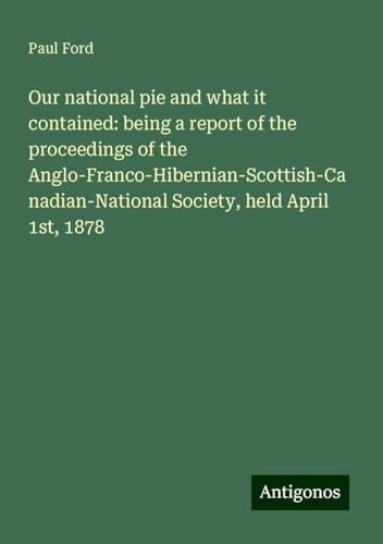 Our national pie and what it contained: being a report of the proceedings of the Anglo-Franco-Hibernian-Scottish-Canadian-National Society, held April 1st, 1878 von Antigonos Verlag
