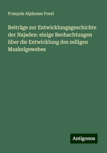 Beiträge zur Entwicklungsgeschichte der Najaden: einige Beobachtungen über die Entwicklung des zelligen Muskelgewebes von Antigonos Verlag
