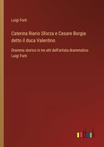 Caterina Riario Sforza e Cesare Borgia detto il duca Valentino: Dramma storico in tre atti dell'artista drammatico Luigi Forti von Outlook Verlag