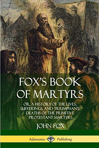 Fox's Book of Martyrs: Or, A History of the Lives, Sufferings, and Triumphant: Deaths of the Primitive Protestant Martyrs Fox's Book of Martyrs: Or, A History of the Lives, Sufferings, and Triumphant: Deaths of the Primitive Protestant Martyrs