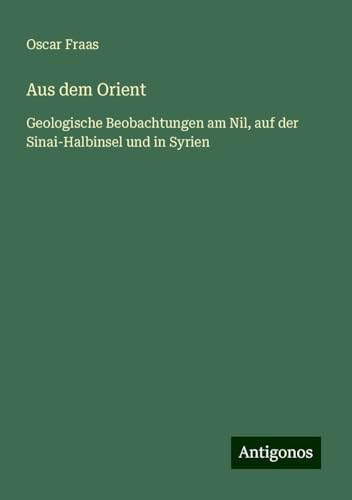 Aus dem Orient: Geologische Beobachtungen am Nil, auf der Sinai-Halbinsel und in Syrien von Antigonos Verlag