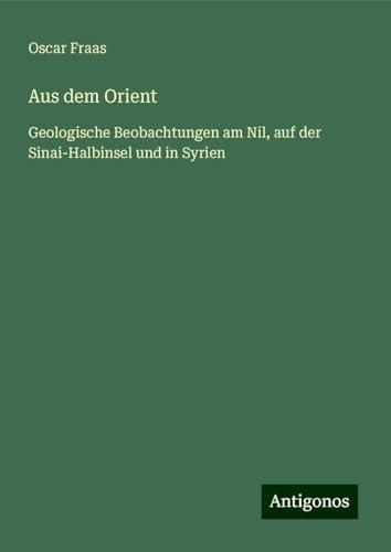 Aus dem Orient: Geologische Beobachtungen am Nil, auf der Sinai-Halbinsel und in Syrien von Antigonos Verlag