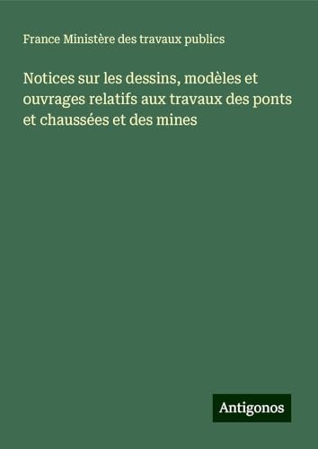 Notices sur les dessins, modèles et ouvrages relatifs aux travaux des ponts et chaussées et des mines von Antigonos Verlag