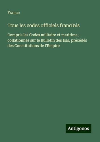 Tous les codes officiels franc¿ais: Compris les Codes militaire et maritime, collationnés sur le Bulletin des lois, précédés des Constitutions de l'Empire von Antigonos Verlag