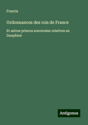 Ordonnances des rois de France: Et autres princes souverains relatives au Dauphiné von Antigonos Verlag