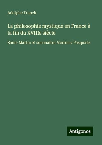 La philosophie mystique en France à la fin du XVIIIe siècle: Saint-Martin et son maître Martinez Pasqualis La philosophie mystique en France à la fin du XVIIIe siècle: Saint-Martin et son maître Martinez Pasqualis von Antigonos Verlag