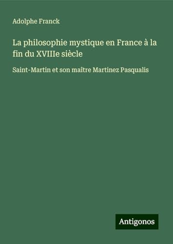 La philosophie mystique en France à la fin du XVIIIe siècle: Saint-Martin et son maître Martinez Pasqualis von Antigonos Verlag