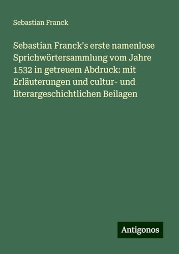 Sebastian Franck's erste namenlose Sprichwörtersammlung vom Jahre 1532 in getreuem Abdruck: mit Erläuterungen und cultur- und literargeschichtlichen Beilagen von Antigonos Verlag