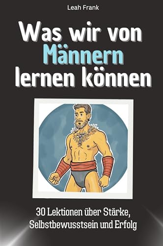 Was wir von Männern lernen können - Das perfekte Geschenk für Weihnachten und Geburtstag für Männer, Frauen und Teenager: 30 Lektionen über Stärke, Selbstbewusstsein und Erfolg