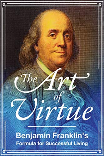 The Art of Virtue: Benjamin Franklin's Formula for Successful Living The Art of Virtue: Benjamin Franklin's Formula for Successful Living